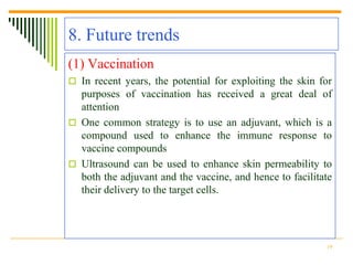 8. Future trends
(1) Vaccination
 In recent years, the potential for exploiting the skin for
  purposes of vaccination has received a great deal of
  attention
 One common strategy is to use an adjuvant, which is a
  compound used to enhance the immune response to
  vaccine compounds
 Ultrasound can be used to enhance skin permeability to
  both the adjuvant and the vaccine, and hence to facilitate
  their delivery to the target cells.




                                                          19
 