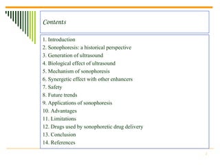 Contents

1. Introduction
2. Sonophoresis: a historical perspective
3. Generation of ultrasound
4. Biological effect of ultrasound
5. Mechanism of sonophoresis
6. Synergetic effect with other enhancers
7. Safety
8. Future trends
9. Applications of sonophoresis
10. Advantages
11. Limitations
12. Drugs used by sonophoretic drug delivery
13. Conclusion
14. References
                                               2
 