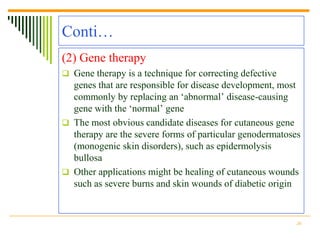Conti…
(2) Gene therapy
 Gene therapy is a technique for correcting defective
  genes that are responsible for disease development, most
  commonly by replacing an „abnormal‟ disease-causing
  gene with the „normal‟ gene
 The most obvious candidate diseases for cutaneous gene
  therapy are the severe forms of particular genodermatoses
  (monogenic skin disorders), such as epidermolysis
  bullosa
 Other applications might be healing of cutaneous wounds
  such as severe burns and skin wounds of diabetic origin


                                                         20
 