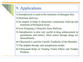 9. Applications
1) Sonophoresis is used in the treatment of damaged skin.
2) Hormone Delivery.
3) In surgery it helps in dissection, connection, built-up and
    treatment of biological tissue.
4) Low-Frequency Ultrasonic Gene Delivery.
5) Sonophoresis is also very useful in drug enhancement in
    granulomas and tumors. Most cancer therapy drugs act
    intracellularly.
6) Ultrasound is used for Calcific Tendinitis of the Shoulder.
7) The dolphin therapy and sonophoretic model.
8) Ultrasound Helps in Treating Tennis Elbow and Tendon
    Problem.

                                                            21
 