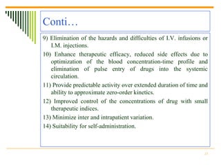 Conti…
9) Elimination of the hazards and difficulties of I.V. infusions or
   I.M. injections.
10) Enhance therapeutic efficacy, reduced side effects due to
   optimization of the blood concentration-time profile and
   elimination of pulse entry of drugs into the systemic
   circulation.
11) Provide predictable activity over extended duration of time and
   ability to approximate zero-order kinetics.
12) Improved control of the concentrations of drug with small
   therapeutic indices.
13) Minimize inter and intrapatient variation.
14) Suitability for self-administration.



                                                                 23
 