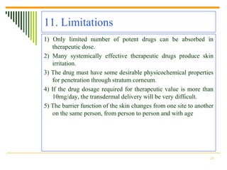 11. Limitations
1) Only limited number of potent drugs can be absorbed in
   therapeutic dose.
2) Many systemically effective therapeutic drugs produce skin
   irritation.
3) The drug must have some desirable physicochemical properties
   for penetration through stratum corneum.
4) If the drug dosage required for therapeutic value is more than
   10mg/day, the transdermal delivery will be very difficult.
5) The barrier function of the skin changes from one site to another
   on the same person, from person to person and with age




                                                                  24
 