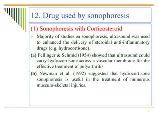 12. Drug used by sonophoresis
(1) Sonophoresis with Corticosteroid
 Majority of studies on sonophoresis, ultrasound was used
   to enhanced the delivery of steroidal anti-inflammatory
   drugs (e.g. hydrocortisone).
(a) Fellinger & Schmid (1954) showed that ultrasound could
   carry hydrocortisone across a vascular membrane for the
   effective treatment of polyarthritis
(b) Newman et al. (1992) suggested that hydrocortisone
   sonophoresis is useful in the treatment of numerous
   musculo-skeletal injuries.




                                                        25
 