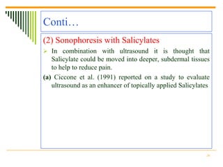 Conti…
(2) Sonophoresis with Salicylates
 In combination with ultrasound it is thought that
   Salicylate could be moved into deeper, subdermal tissues
   to help to reduce pain.
(a) Ciccone et al. (1991) reported on a study to evaluate
   ultrasound as an enhancer of topically applied Salicylates




                                                           26
 