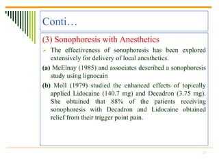 Conti…
(3) Sonophoresis with Anesthetics
 The effectiveness of sonophoresis has been explored
   extensively for delivery of local anesthetics.
(a) McElnay (1985) and associates described a sonophoresis
   study using lignocain
(b) Moll (1979) studied the enhanced effects of topically
   applied Lidocaine (140.7 mg) and Decadron (3.75 mg).
   She obtained that 88% of the patients receiving
   sonophoresis with Decadron and Lidocaine obtained
   relief from their trigger point pain.




                                                        27
 
