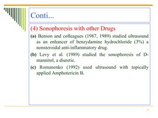 Conti...
(4) Sonophoresis with other Drugs
(a) Benson and colleagues (1987, 1989) studied ultrasound
   as an enhancer of benzydamine hydrochloride (3%) a
   nonsteroidal anti-inflammatory drug.
(b) Levy et al. (1989) studied the sonophoresis of D-
   mannitol, a diuretic.
(c) Romanenko (1992) used ultrasound with topically
   applied Amphotericin B.




                                                       28
 