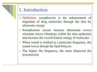 1. Introduction
 Definition: sonophoresis is the enhancement of
  migration of drug molecules through the skin by
  ultrasonic energy
 Sonophoresis occurs because ultrasound waves
  stimulate micro-vibrations within the skin epidermis
  and increase the overall kinetic energy of molecules
 When sound is emitted at a particular frequency, the
  sound waves disrupt the lipid bilayers
 The higher the frequency, the more dispersed the
  transmission


                                                     3
 