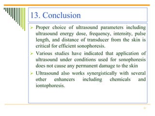 13. Conclusion
 Proper choice of ultrasound parameters including
  ultrasound energy dose, frequency, intensity, pulse
  length, and distance of transducer from the skin is
  critical for efficient sonophoresis.
 Various studies have indicated that application of
  ultrasound under conditions used for sonophoresis
  does not cause any permanent damage to the skin
 Ultrasound also works synergistically with several
  other     enhancers      including   chemicals  and
  iontophoresis.



                                                   32
 