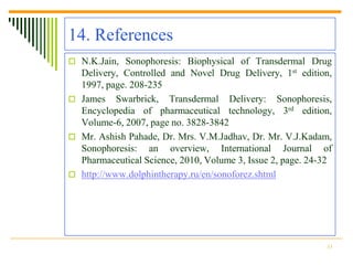 14. References
 N.K.Jain, Sonophoresis: Biophysical of Transdermal Drug
  Delivery, Controlled and Novel Drug Delivery, 1st edition,
  1997, page. 208-235
 James Swarbrick, Transdermal Delivery: Sonophoresis,
  Encyclopedia of pharmaceutical technology, 3rd edition,
  Volume-6, 2007, page no. 3828-3842
 Mr. Ashish Pahade, Dr. Mrs. V.M.Jadhav, Dr. Mr. V.J.Kadam,
  Sonophoresis: an overview, International Journal of
  Pharmaceutical Science, 2010, Volume 3, Issue 2, page. 24-32
 http://www.dolphintherapy.ru/en/sonoforez.shtml




                                                            33
 