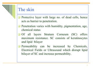 The skin
 Protective layer with large no. of dead cells, hence
  acts as barrier to penetration.
 Penetration varies with humidity, pigmentation, age,
  chemical status
 Of all layers Stratum Corneum (SC) offers
  maximum resistance. SC consists of keratinocytes
  and lipid bilayer
 Permeability can be increased by Chemicals,
  Electrical Fields or Ultrasound which disrupt lipid
  bilayer of SC and increase permeability.


                                                     4
 