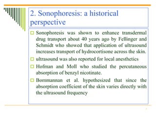 2. Sonophoresis: a historical
perspective
 Sonophoresis was shown to enhance transdermal
  drug transport about 40 years ago by Fellinger and
  Schmidt who showed that application of ultrasound
  increases transport of hydrocortisone across the skin.
 ultrasound was also reported for local anesthetics
 Hofman and Moll who studied the percutaneous
  absorption of benzyl nicotinate.
 Bommannan et al. hypothesized that since the
  absorption coefficient of the skin varies directly with
  the ultrasound frequency

                                                        5
 