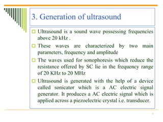 3. Generation of ultrasound
 Ultrasound is a sound wave possessing frequencies
  above 20 kHz .
 These waves are characterized by two main
  parameters, frequency and amplitude
 The waves used for sonophoresis which reduce the
  resistance offered by SC lie in the frequency range
  of 20 KHz to 20 MHz
 Ultrasound is generated with the help of a device
  called sonicator which is a AC electric signal
  generator. It produces a AC electric signal which is
  applied across a piezoelectric crystal i.e. transducer.

                                                        6
 