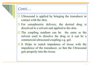 Conti…
 Ultrasound is applied by bringing the transducer in
  contact with the skin.
 For sonophoretic delivery, the desired drug is
  dissolved in a solvent and applied to the skin.
 The coupling medium can be the same as the
  solvent used to dissolve the drug or it can be a
  commercial ultrasound coupling e.g. gel.
 It Helps to match impedence of tissue with the
  impedence of the transducer, so that the Ultrasound
  gets properly into the tissue.


                                                    8
 