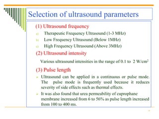 Selection of ultrasound parameters
  (1) Ultrasound frequency
  a)     Therapeutic Frequency Ultrasound (1-3 MHz)
  b)     Low Frequency Ultrasound (Below 1MHz)
  c)     High Frequency Ultrasound (Above 3MHz)
  (2) Ultrasound intensity
       Various ultrasound intensities in the range of 0.1 to 2 W/cm2
  (3) Pulse length
      Ultrasound can be applied in a continuous or pulse mode.
       The pulse mode is frequently used because it reduces
       severity of side effects such as thermal effects.
      It was also found that urea permeability of cuprophane
       membrane increased from 6 to 56% as pulse length increased
       from 100 to 400 ms.
                                                                   9
 