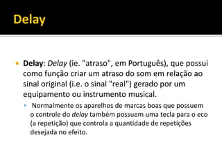  Delay: Delay (ie. "atraso", em Português), que possui
como função criar um atraso do som em relação ao
sinal original (i.e. o sinal "real") gerado por um
equipamento ou instrumento musical.
 Normalmente os aparelhos de marcas boas que possuem
o controle do delay também possuem uma tecla para o eco
(a repetição) que controla a quantidade de repetições
desejada no efeito.
 
