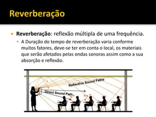  Reverberação: reflexão múltipla de uma frequência.
 A Duração do tempo de reverberação varia conforme
muitos fatores, deve-se ter em conta o local, os materiais
que serão afetados pelas ondas sonoras assim como a sua
absorção e reflexão.
 