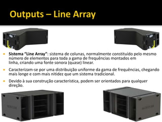  Sistema “Line Array”: sistema de colunas, normalmente constituído pelo mesmo
número de elementos para toda a gama de frequências montados em
linha, criando uma fonte sonora (quase) linear.
 Caracterizam-se por uma distribuição uniforme da gama de frequências, chegando
mais longe e com mais nitidez que um sistema tradicional.
 Devido à sua construção característica, podem ser orientados para qualquer
direção.
 