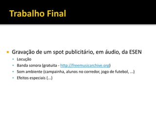  Gravação de um spot publicitário, em áudio, da ESEN
 Locução
 Banda sonora (gratuita - http://freemusicarchive.org)
 Som ambiente (campainha, alunos no corredor, jogo de futebol, ...)
 Efeitos especiais (...)
 