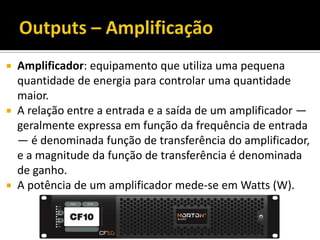  Amplificador: equipamento que utiliza uma pequena
quantidade de energia para controlar uma quantidade
maior.
 A relação entre a entrada e a saída de um amplificador —
geralmente expressa em função da frequência de entrada
— é denominada função de transferência do amplificador,
e a magnitude da função de transferência é denominada
de ganho.
 A potência de um amplificador mede-se em Watts (W).
 