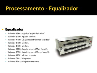  Equalizador:
 Faixa de 16kHz: Agudos “super delicados”.
 Faixa de 8 kHz: Agudos comuns.
 Faixa de 4 kHz: Os agudos estridentes "ardidos".
 Faixa de 2 kHz: Médios.
 Faixa de 1 kHz: Médios.
 Faixa de 500Hz: Médio-graves. (Mais "ocos").
 Faixa de 250Hz: Médio-graves. (Menos "ocos").
 Faixa de 125Hz: Graves normais.
 Faixa de 64Hz: Sub graves.
 Faixa de 32Hz: Sub graves extremos.
 