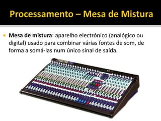  Mesa de mistura: aparelho electrónico (analógico ou
digital) usado para combinar várias fontes de som, de
forma a somá-las num único sinal de saída.
 