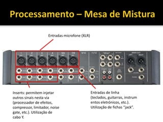 Inserts: permitem injetar
outros sinais nesta via
(processador de efeitos,
compressor, limitador, noise
gate, etc.). Utilização de
cabo Y.
Entradas de linha
(teclados, guitarras, instrum
entos eletrónicos, etc.).
Utilização de fichas “jack”.
Entradas microfone (XLR)
 