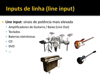  Line input: sinais de potência mais elevada
 Amplificadores de Guitarra / Baixo (Line Out)
 Teclados
 Baterias eletrónicas
 CD
 DVD
 ...
 