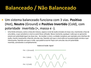  Um sistema balanceado funciona com 3 vias. Positivo
(Hot), Neutro (Ground) e Positivo Invertido (Cold), com
polaridade invertida (+, massa e -).
 Uma fonte emissora, como a mesa de mistura, separa o sinal de áudio enviado em duas vias, invertendo a fase de
uma delas, o que cancelaria o sinal se assim fosse utilizado. Nesse momento, qualquer ruído que se apresente
estará com polaridade igual nas duas vias. Ao receber o sinal, a unidade receptora, por exemplo uma interface de
áudio, inverte novamente a fase de uma das vias, fazendo com que o sinal volte ao sua polarização correta e que
interessante, fazendo com que o ruído que poderia ocorrer fique com uma das vias em polaridade
invertida, cancelando-o completamente.
 