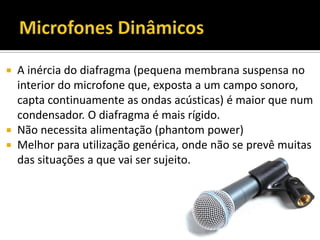  A inércia do diafragma (pequena membrana suspensa no
interior do microfone que, exposta a um campo sonoro,
capta continuamente as ondas acústicas) é maior que num
condensador. O diafragma é mais rígido.
 Não necessita alimentação (phantom power)
 Melhor para utilização genérica, onde não se prevê muitas
das situações a que vai ser sujeito.
 