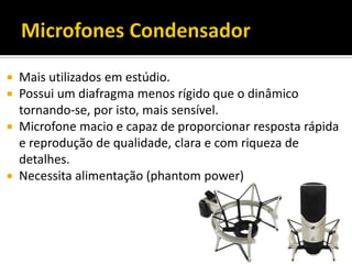  Mais utilizados em estúdio.
 Possui um diafragma menos rígido que o dinâmico
tornando-se, por isto, mais sensível.
 Microfone macio e capaz de proporcionar resposta rápida
e reprodução de qualidade, clara e com riqueza de
detalhes.
 Necessita alimentação (phantom power)
 