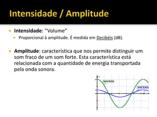  Intensidade: “Volume”
 Proporcional à amplitude. É medida em Decibéis (dB).
 Amplitude: característica que nos permite distinguir um
som fraco de um som forte. Esta característica está
relacionada com a quantidade de energia transportada
pela onda sonora.
 