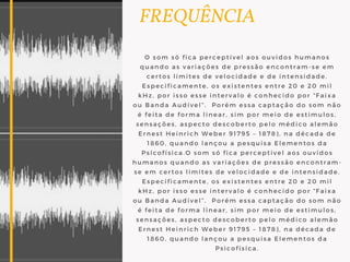   FREQUÊNCIA
O som só fica perceptível aos ouvidos humanos
quando as variações de pressão encontram-se em
certos limites de velocidade e de intensidade.
Especificamente, os existentes entre 20 e 20 mil
kHz, por isso esse intervalo é conhecido por “Faixa
ou Banda Audível”.  Porém essa captação do som não
é feita de forma linear, sim por meio de estimulos,
sensações, aspecto descoberto pelo médico alemão
Ernest Heinrich Weber 91795 – 1878), na década de
1860, quando lançou a pesquisa Elementos da
Psicofísica.O som só fica perceptível aos ouvidos
humanos quando as variações de pressão encontram-
se em certos limites de velocidade e de intensidade.
Especificamente, os existentes entre 20 e 20 mil
kHz, por isso esse intervalo é conhecido por “Faixa
ou Banda Audível”.  Porém essa captação do som não
é feita de forma linear, sim por meio de estimulos,
sensações, aspecto descoberto pelo médico alemão
Ernest Heinrich Weber 91795 – 1878), na década de
1860, quando lançou a pesquisa Elementos da
Psicofísica.
 