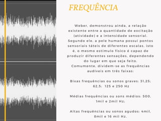   FREQUÊNCIA
Weber, demonstrou ainda, a relação
existente entre a quantidade de excitação
(atividade) e a intensidade sensorial.
Segundo ele, a pele humana possui pontos
sensoriais táteis de diferentes escalas, isto
é, o mesmo estímulo físico é capaz de
produzir diferentes sensações, dependendo
do lugar em que seja feito.
Comumente, dividem-se as frequências
audíveis em três faixas:
Bixas frequências ou sonos graves: 31,25;
 62,5;  125 e 250 Hz
Médias frequências ou sons médios: 500,
1mil e 2mil Hz;
Altas frequências ou sonos agudos: 4mil,
8mil e 16 mil Hz.
 