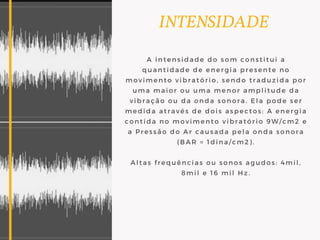             INTENSIDADE
A intensidade do som constitui a
quantidade de energia presente no
movimento vibratório, sendo traduzida por
uma maior ou uma menor amplitude da
vibração ou da onda sonora. Ela pode ser
medida através de dois aspectos: A energia
contida no movimento vibratório 9W/cm2 e
a Pressão do Ar causada pela onda sonora
(BAR = 1dina/cm2).
Altas frequências ou sonos agudos: 4mil,
8mil e 16 mil Hz.
 