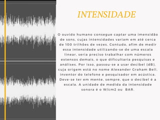             INTENSIDADE
O ouvido humano consegue captar uma imensidão
de sons, cujas intensidades variam em até cerca
de 100 trilhões de vezes. Contudo, afim de medir
essa intensidade utilizando-se de uma escala
linear, seria preciso trabalhar com números
extensos demais, o que dificultaria pesquisas e
análises. Por isso, passou-se a usar decibel (dB),
cuja origem está no nome Alexander Graham Bell,
inventor do telefone e pesquisador em acústica.
Deve-se ter em mente, sempre, que o decibel é a
escala. A unidade de medida da intensidade
sonora é o W/cm2 ou  BAR.
 