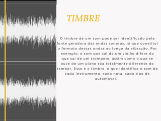       TIMBRE
O timbre de um som pode ser identificado pela
fonte geradora das ondas sonoras, já que constitui
o formato dessas ondas ao longo da vibração. Por
exemplo, o som que sai de um violão difere do
que sai de um trompete, assim como o que se
ouve de um piano soa totalmente diferente do
tambor. Esse é o timbre, o que identifica o som de
cada instrumento, cada nota, cada tipo de
automóvel.  
 