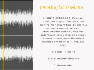 PRODUÇÃO SONORA
1. FONTE GERADORA: Pode ser
qualquer dispositivo capaz de
transformar algum tipo de energia
em onda sonora, seja um
instrumento musical, seja um
automóvel, seja um ruído animal.
A fonte sonora normalmente é
dividida em 03 (três) tipos, são
eles:
A. Fonte Primária
B. O elemento vibrante
C. Ressonador
 