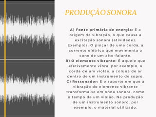 PRODUÇÃO SONORA
A) Fonte primária de energia: É a
origem da vibração, o que causa a
excitação sonora (atividade).
Exemplos: O pinçar de uma corda, a
corrente elétrica que movimenta o
cone de um alto-falante.
B) O elemento vibrante: É aquele que
efetivamente vibra, por exemplo, a
corda de um violão, a coluna de ar
dentro de um instrumento de sopro.
C) Ressonador: É o suporte em que a
vibração do elemento vibrante
transforma-se em onda sonora, como
o tampo de um violão. Na produção
de um instrumento sonoro, por
exemplo, o material utilizado.
 