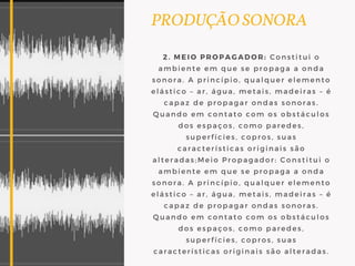 PRODUÇÃO SONORA
2. MEIO PROPAGADOR: Constitui o
ambiente em que se propaga a onda
sonora. A princípio, qualquer elemento
elástico – ar, água, metais, madeiras – é
capaz de propagar ondas sonoras.
Quando em contato com os obstáculos
dos espaços, como paredes,
superfícies, copros, suas
características originais são
alteradas;Meio Propagador: Constitui o
ambiente em que se propaga a onda
sonora. A princípio, qualquer elemento
elástico – ar, água, metais, madeiras – é
capaz de propagar ondas sonoras.
Quando em contato com os obstáculos
dos espaços, como paredes,
superfícies, copros, suas
características originais são alteradas.
 