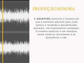 PRODUÇÃO SONORA
3. RECEPTOR: Consiste o sistema em
que o estímulo advindo pela onda
sonora é recebido e decodificado,
portanto, intrinsecamente complexo.
O sistema auditivo é um receptor,
assim como os microfones e os
gravadores o são.
 