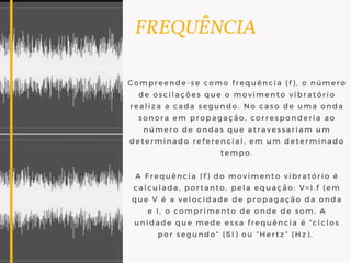   FREQUÊNCIA
Compreende-se como frequência (f), o número
de oscilações que o movimento vibratório
realiza a cada segundo. No caso de uma onda
sonora em propagação, corresponderia ao
número de ondas que atravessariam um
determinado referencial, em um determinado
tempo.
A Frequência (f) do movimento vibratório é
calculada, portanto, pela equação: V=I.f (em
que V é a velocidade de propagação da onda
e I, o comprimento de onde de som. A
unidade que mede essa frequência é “ciclos
por segundo” (SI) ou “Hertz” (Hz). 
 