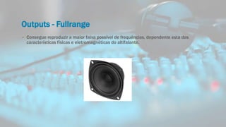 Outputs - Fullrange
• Consegue reproduzir a maior faixa possível de frequências, dependente esta das
características físicas e eletromagnéticas do altifalante.
 