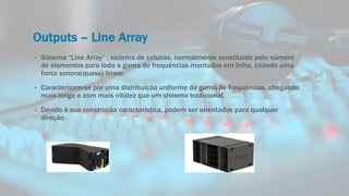 Outputs – Line Array
• Sistema “Line Array” : sistema de colunas, normalmente constituído pelo número
de elementos para toda a gama de frequências montados em linha, criando uma
fonta sonora(quase) linear.
• Caracterizam-se por uma distribuição uniforme da gama de frequências, chegando
mais longe e com mais nitidez que um sistema tradicional.
• Devido à sua construção característica, podem ser orientados para qualquer
direção.
 