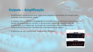 Outputs – Amplificação
• Amplificador: equipamento que utiliza uma pequena quantidade de energia para
controlar uma quantidade maior.
• A relação entre a entrada e a saída de um amplificador- geralmente expressa em
função da frequência de entrada- é denominada função de transferência do
amplificador, e a magnitude da função de transferência do amplificador, e a
magnitude da função de transferência é denominada de ganho.
• A potência de um amplificador mede-se em Watts(W).
 