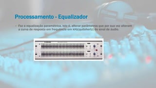 Processamento - Equalizador
• Faz a equalização paramétrica, isto é, alterar parâmetros que por sua vez alteram
a curva de resposta em frequência em kHz(quilohertz) do sinal de áudio.
 