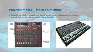 Processamento – Mesa de mistura
• Aparelho eletrónico ( analógico ou digital ) usado para combinar várias fontes de
som, de forma a somá-las num único sinal de saída.
 