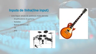 Inputs de linha(line input)
• Line Input: sinais de potência mais elevada
• Amplificadores de guitarra
• Teclados
• Bateria eletrónicas
• CD
• DVD
 