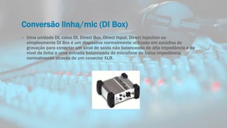 Conversão linha/mic (DI Box)
• Uma unidade DI, caixa DI, Direct Box, Direct Input, Direct Injection ou
simplesmente DI Box é um dispostivo normalmente utilizado em estúdios de
gravação para conectar um sinal de saída não balanceado de alta impedância e de
nível de linha a uma entrada balanceada de microfone de baixa impedância,
normalmente através de um conector XLR.
 