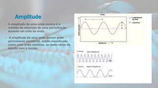 Amplitude
• A amplitude de uma onda sonora é a
medida da extensão de uma perturbação
durante um ciclo da onda.
• A amplitude de uma onda sonora pode
permanecer constante, sendo classificada
como uma onda contínua, ou pode variar de
acordo com o tempo.
 