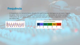 Frequência
• A frequência é a característica através da qual o ouvido distingue se um som é agudo
ou grave. Esta característica está relacionada com a quantidade de ciclos completos
(vibrações) de um onda sonora, que ocorrem num período de 1 segundo, e é expressa
em Hertz (Hz).
 
